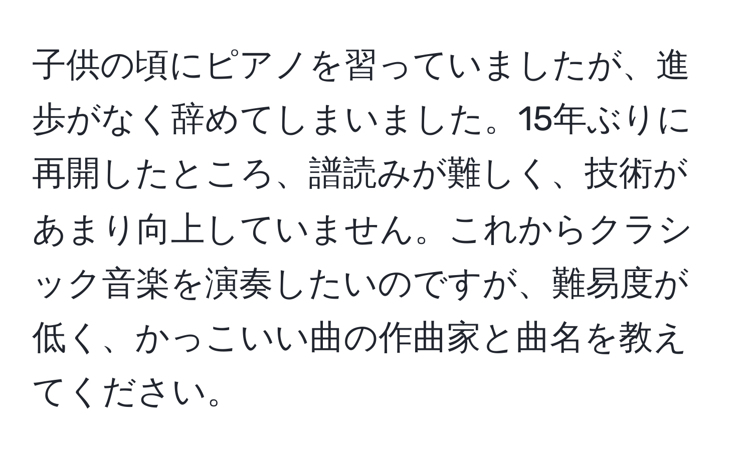 子供の頃にピアノを習っていましたが、進歩がなく辞めてしまいました。15年ぶりに再開したところ、譜読みが難しく、技術があまり向上していません。これからクラシック音楽を演奏したいのですが、難易度が低く、かっこいい曲の作曲家と曲名を教えてください。