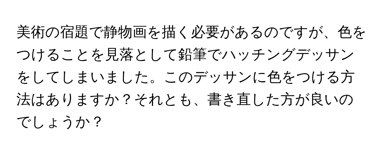 美術の宿題で静物画を描く必要があるのですが、色をつけることを見落として鉛筆でハッチングデッサンをしてしまいました。このデッサンに色をつける方法はありますか？それとも、書き直した方が良いのでしょうか？