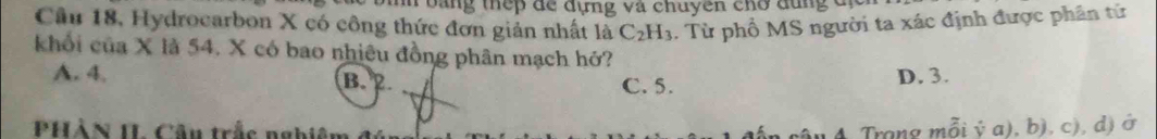 bằng thếp để đựng và chuyên chơ dùng đị
Cầu 18, Hydrocarbon X có công thức đơn giản nhất là C_2H_3.. Từ phổ MS người ta xác định được phân tử
khối của X là 54. X có bao nhiêu đồng phân mạch hở?
A. 4. B. 2 C. 5.
D. 3.
PHÀN IL Câu trắc nghiên A Trong mỗi ý a), b), c), d) ở
