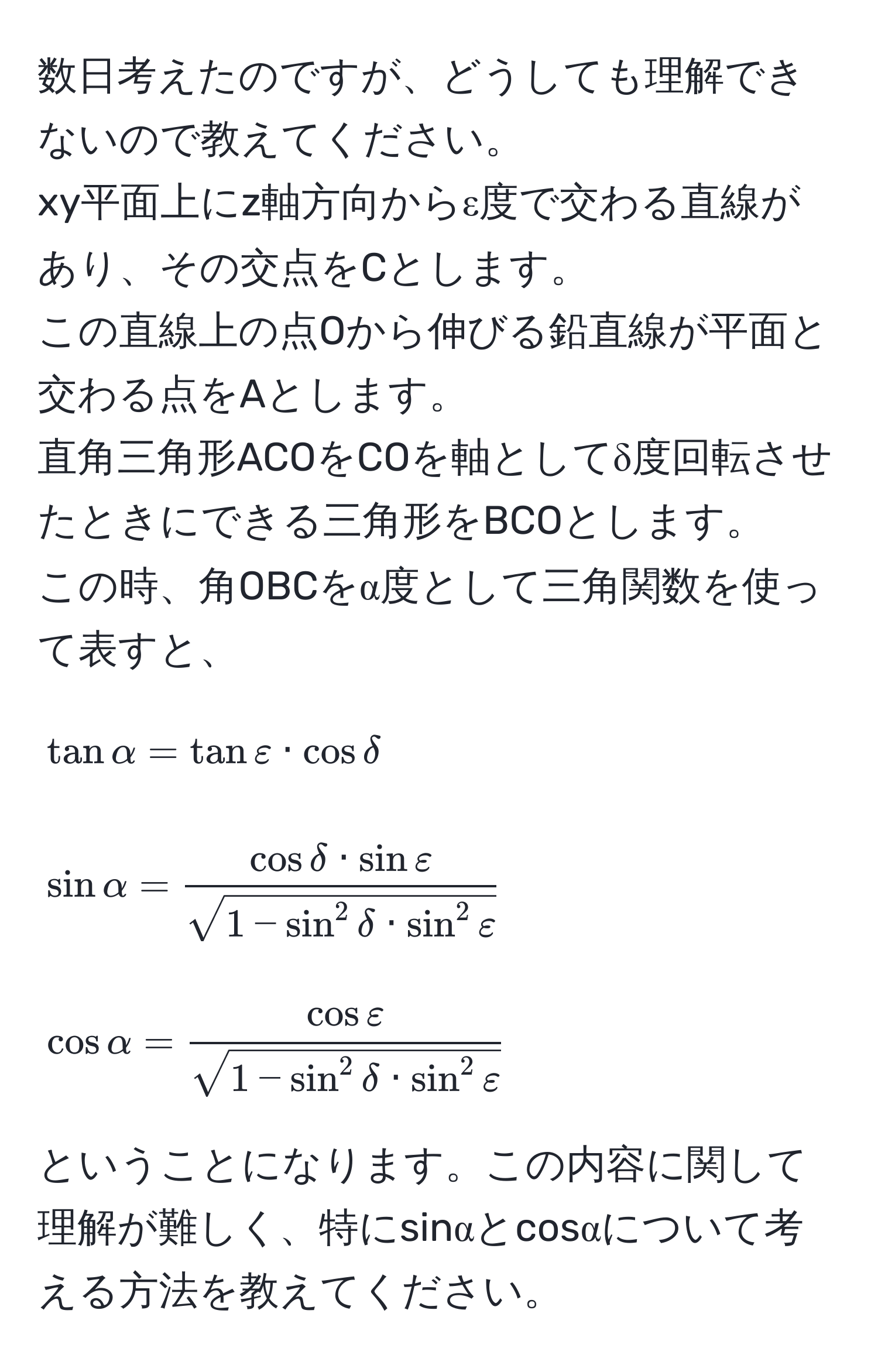 数日考えたのですが、どうしても理解できないので教えてください。  
xy平面上にz軸方向からε度で交わる直線があり、その交点をCとします。  
この直線上の点Oから伸びる鉛直線が平面と交わる点をAとします。  
直角三角形ACOをCOを軸としてδ度回転させたときにできる三角形をBCOとします。  
この時、角OBCをα度として三角関数を使って表すと、  
[
tan alpha = tan varepsilon · cos delta  
]  
[
sin alpha = fraccos delta · sin varepsilonsqrt(1 - sin^(2 delta · sin^2 varepsilon))  
]  
[
cos alpha = fraccos varepsilonsqrt(1 - sin^(2 delta · sin^2 varepsilon))  
]  
ということになります。この内容に関して理解が難しく、特にsinαとcosαについて考える方法を教えてください。