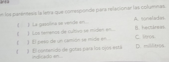 área
en los paréntesis la letra que corresponde para relacionar las columnas.
 ) La gasolína se vende en... A. toneladas.
) Los terrenos de cultivo se miden en... B. hectáreas.
( ) El peso de un camión se mide en... C. litros.
 ) El contenido de gotas para los ojos está D. mililitros.
indicado en...