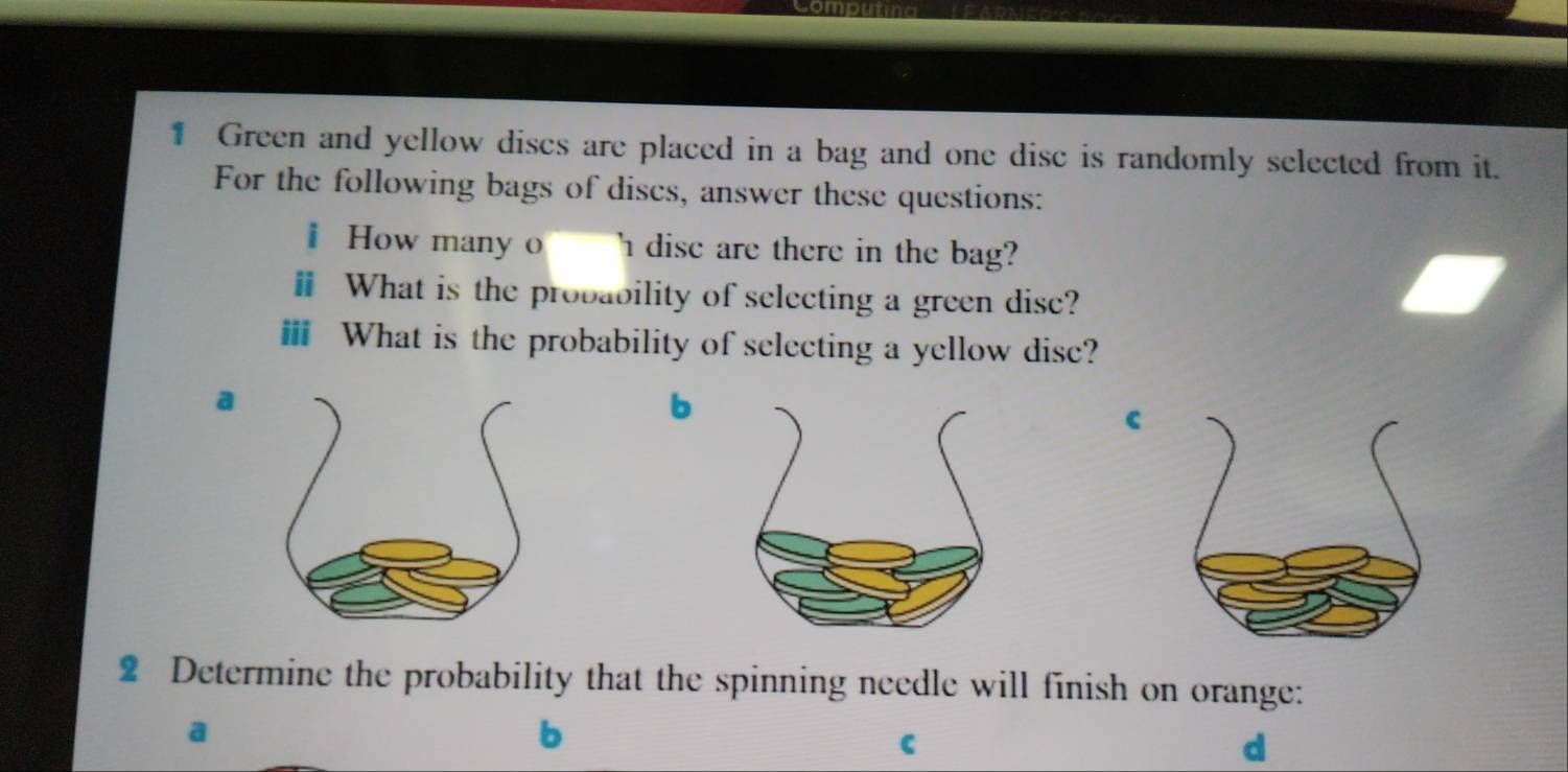 Green and yellow discs are placed in a bag and one disc is randomly selected from it. 
For the following bags of discs, answer these questions: 
i How many I dise are there in the bag? 
ⅱ What is the probability of selecting a green disc? 
ⅲ What is the probability of selecting a yellow disc? 
a 
b 
c 
2 Determine the probability that the spinning needle will finish on orange: 
b 
C