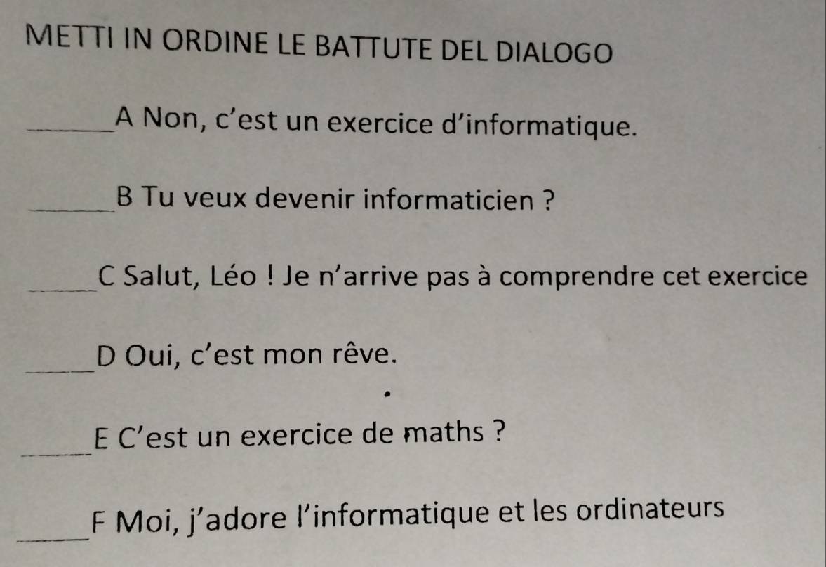 METTI IN ORDINE LE BATTUTE DEL DIALOGO 
_A Non, c’est un exercice d’informatique. 
_B Tu veux devenir informaticien ? 
_C Salut, Léo ! Je n'arrive pas à comprendre cet exercice 
_D Oui, c'est mon rêve. 
_ 
E C'est un exercice de maths ? 
_ 
F Moi, j’adore l’informatique et les ordinateurs