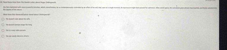 20, fead these toes from The Scarter Lithm, about Roger Chitingworth.
hts hice delmnt with some powerful emution, which, neverthtess, he so instantaneously controited by an effort of hva wilt, that, save at a single moment, its expression might have passed for calmine ulsion grew almost imperogmble, and fosily subsided wos
the depihs of his nature
What does this charscheruation reeal about Chitngworth?
@
" soment care about his wle
Iite dunsnt reman angry for long
He is a vay calm persen
He can easily docesn others.