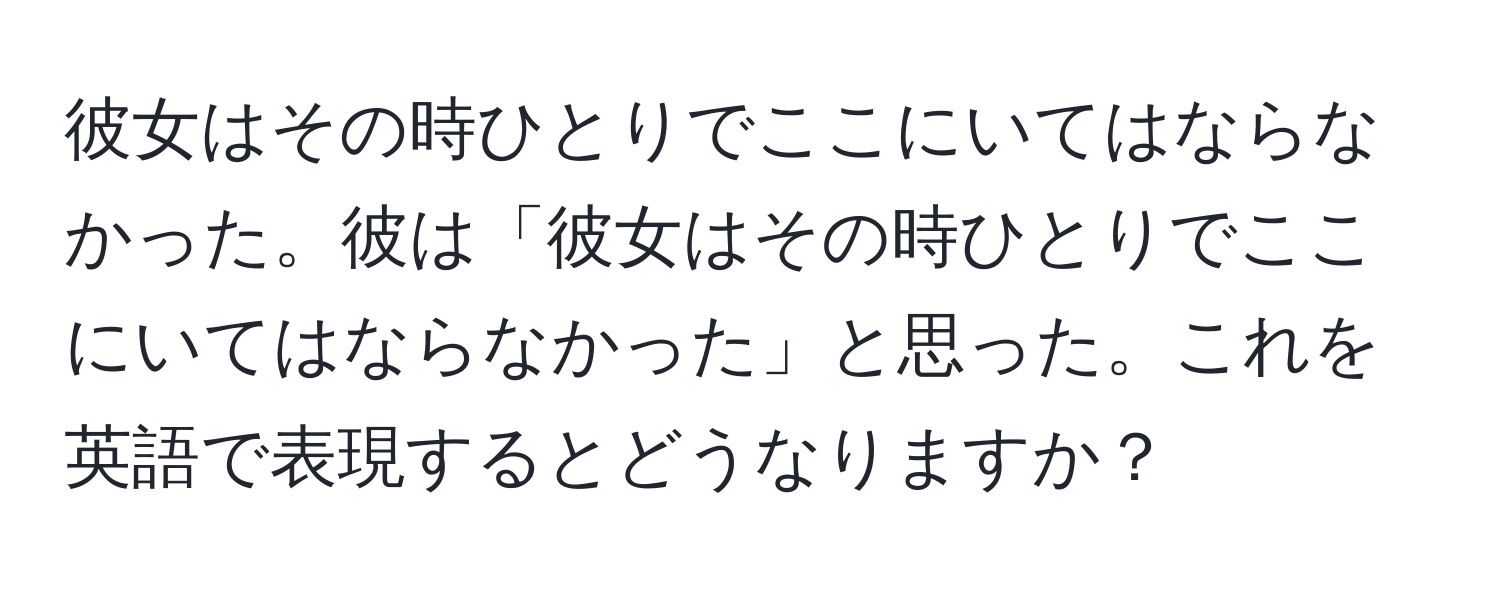 彼女はその時ひとりでここにいてはならなかった。彼は「彼女はその時ひとりでここにいてはならなかった」と思った。これを英語で表現するとどうなりますか？