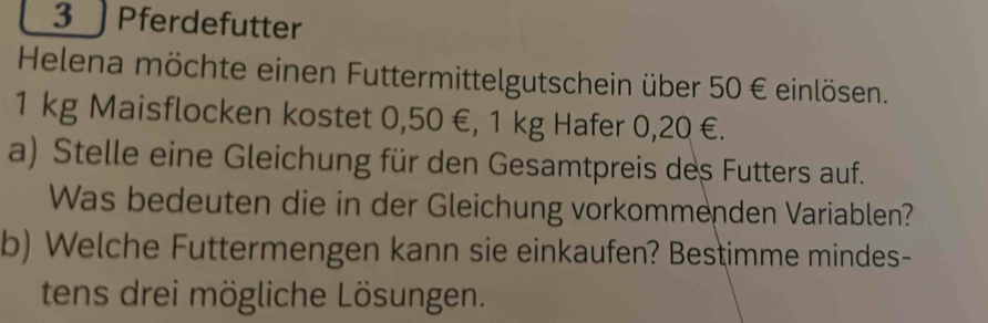 3 ) Pferdefutter 
Helena möchte einen Futtermittelgutschein über 50 € einlösen.
1 kg Maisflocken kostet 0,50 €, 1 kg Hafer 0,20 €. 
a) Stelle eine Gleichung für den Gesamtpreis des Futters auf. 
Was bedeuten die in der Gleichung vorkommenden Variablen? 
b) Welche Futtermengen kann sie einkaufen? Bestimme mindes- 
tens drei mögliche Lösungen.