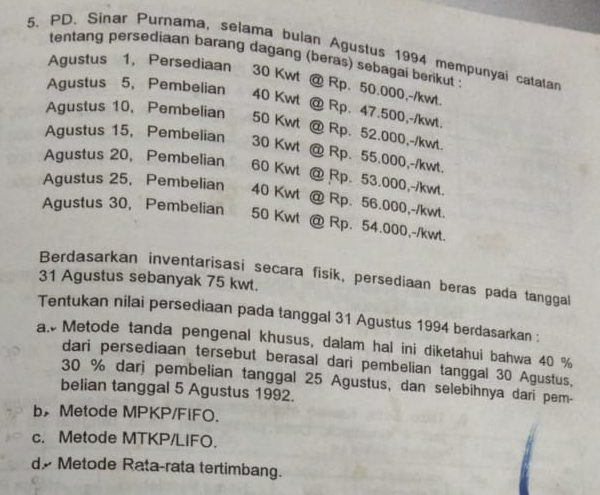 PD. Sinar Purnama, selama bulan Agustus 1994 mempunyai catalan
tentang persediaan barang dagang (beras) sebagai berikut :
Agustus 1, Persediaan 30 Kwt @ Rp. 50.000,-/kwt.
Agustus 5, Pembelian 40 Kwt @ Rp. 47.500,-/kwt.
Agustus 10, Pembelian 50 Kwt
Agustus 15, Pembelian 30 Kwt
Rp. 52.000, -/kwt.
Agustus 20, Pembelian 60 Kwt
Rp. 55.000, -/kwt.
Rp. 53.000, -/kwt.
Agustus 25. Pembelian 40 Kwt a Rp. 56.000,-/kwt.
Agustus 30, Pembelian 50 Kwt @ Rp. 54.000,-/kwt.
Berdasarkan inventarisasi secara fisik, persediaan beras pada tanggal
31 Agustus sebanyak 75 kwt.
Tentukan nilai persediaan pada tanggal 31 Agustus 1994 berdasarkan :
a. Metode tanda pengenal khusus, dalam hal ini diketahui bahwa 40 %
dari persediaan tersebut berasal dari pembelian tanggal 30 Agustus,
30 % darj pembelian tanggal 25 Agustus, dan selebihnya dari pem-
belian tanggal 5 Agustus 1992.
b Metode MPKP/FiFO.
c. Metode MTKP/LIFO.
d Metode Rata-rata tertimbang.