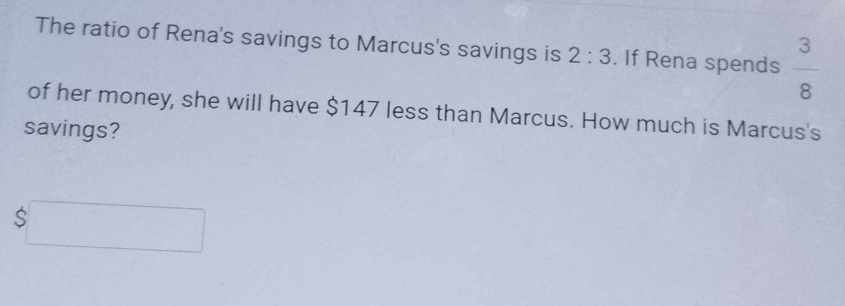 The ratio of Rena's savings to Marcus's savings is 2:3. If Rena spends  3/8 
of her money, she will have $147 less than Marcus. How much is Marcus's 
savings?
$□