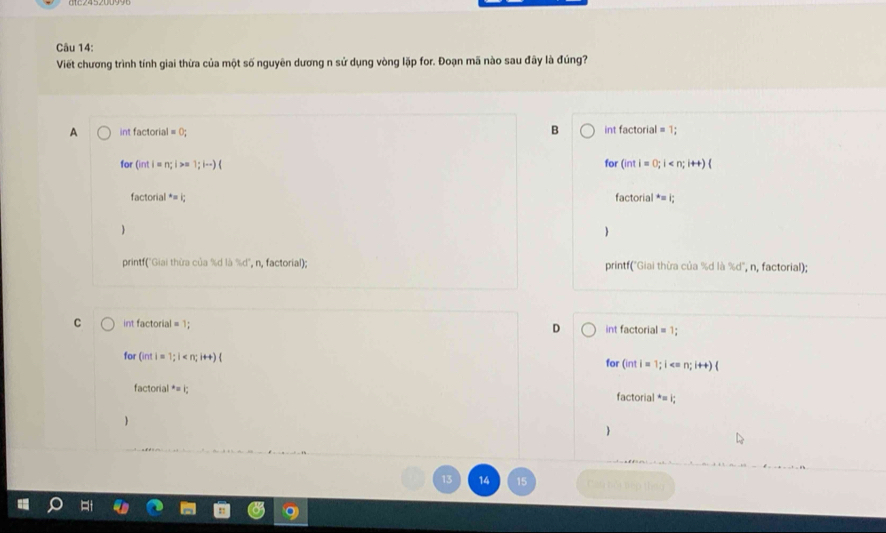 Viết chương trình tính giai thừa của một số nguyên dương n sử dụng vòng lặp for. Đoạn mã nào sau đãy là đúng?
A int factoria =0; B int factorial = 1;
for Ginti=n; i >= 1;i-)( for (inti=0;i
factorial*=
factorial^*=i;


print("Giai thừa của %d là % d° n, factorial); printf("Giai thừa của %d là %d", n, factorial);
C int factorial = 1; D int factorial = 1;
for (inti=1;i
for (intl=1;i
factorial^*=i; 
factorial^*=|_24
14 Can bói tếp thâu