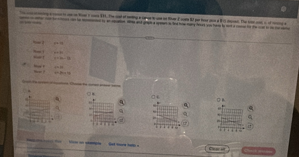 The cou ofmnting a cance is use on River Y coats $31. The cost of renting a canoe to use on River Z costs $2 per hour plus a $15 deposit. The total cost, c, of reniing a
sn and raty. oeme oo ather rss her n hours cam be repersented by an equation. White and graph a system to find how many hours you have to rent a carise for the cost to be the same
Rieer 2 c=15
ReacY napprox 31
o0ar2 c=2n-15
Hound c=31
River 2 a* 2y+15
Graph the system of agassens. Shaose the correck unswer below.
A
B.
λ C.
D.
.
60
60
40
26
20
B
20
: 10
σ
a a d 15
Holg ma rolvú flua View an examplo Gat more help Clear alf Chack medin
