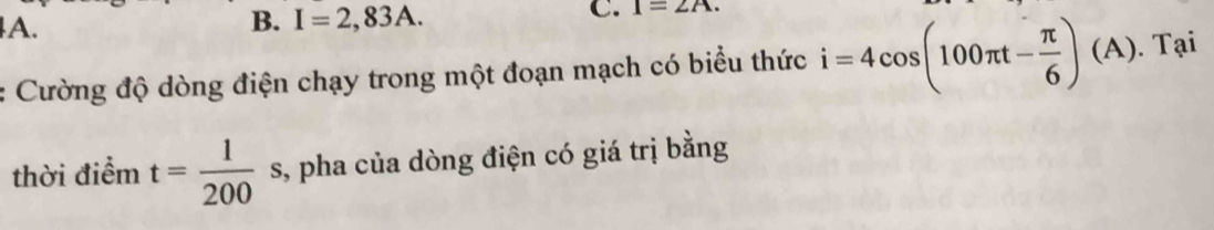 I=2,83A. 
C. 1=2A. 
Cường độ dòng điện chạy trong một đoạn mạch có biểu thức i=4cos (100π t- π /6 )(A). Tại 
thời điểm t= 1/200  s, pha của dòng điện có giá trị bằng