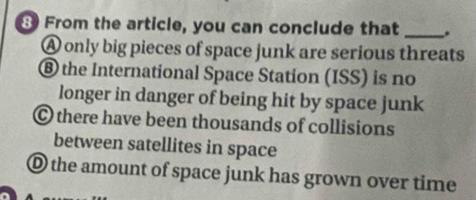 From the article, you can conclude that _.
A only big pieces of space junk are serious threats
® the International Space Station (ISS) is no
longer in danger of being hit by space junk
© there have been thousands of collisions
between satellites in space
O the amount of space junk has grown over time