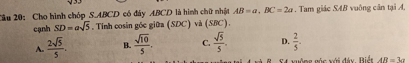 Cho hình chóp S. ABCD có đáy ABCD là hình chữ nhật AB=a, BC=2a. Tam giác SAB vuông cân tại A,
cạnh SD=asqrt(5). Tính cosin góc giữa (SDC) và (SBC).
A.  2sqrt(5)/5 .
B.  sqrt(10)/5 .
C.  sqrt(5)/5 .  2/5 . 
D.
và B. S4 xuộng góc với đáy, Biết AB=3a