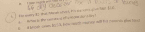 How much will the 
3. ] For every $5 that Micah saves, his parents give him $10. 
a. What is the constant of proportionality? 
b. If Micah saves $150, how much money will his parents give him?