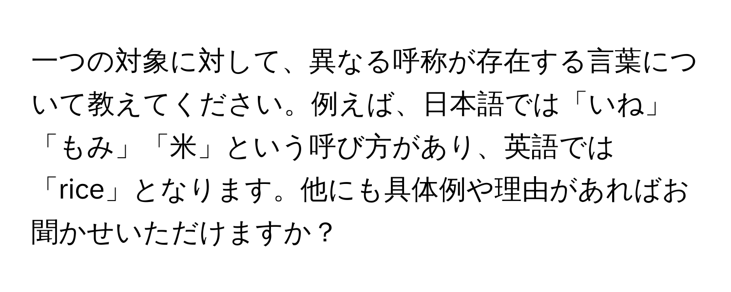 一つの対象に対して、異なる呼称が存在する言葉について教えてください。例えば、日本語では「いね」「もみ」「米」という呼び方があり、英語では「rice」となります。他にも具体例や理由があればお聞かせいただけますか？