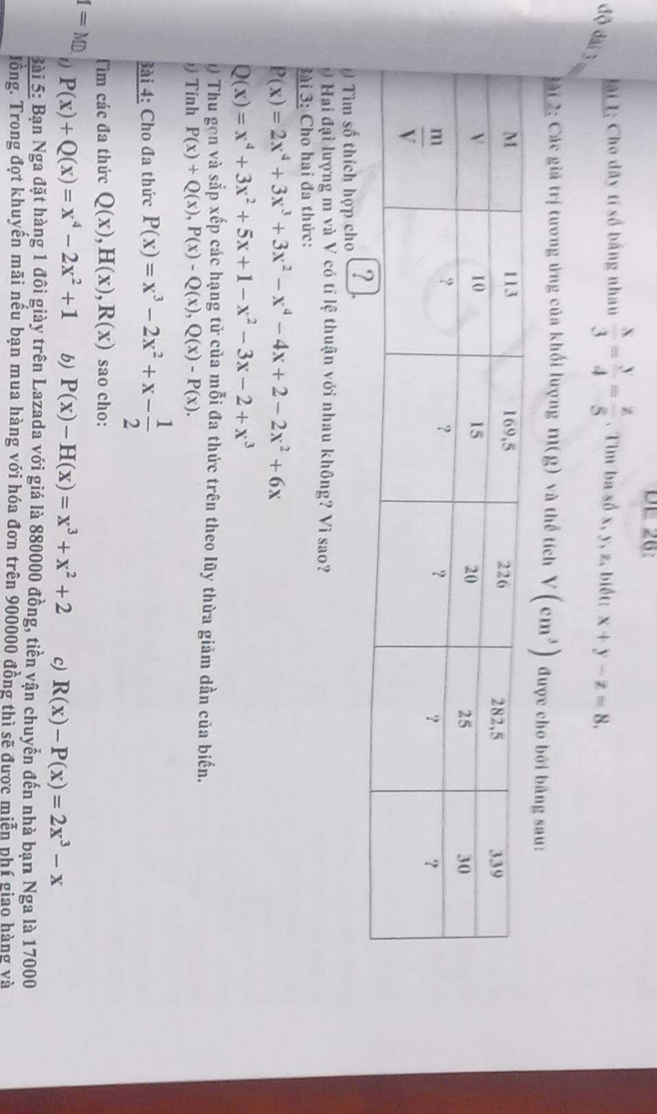 DE 28:
Li L; Cho dãy tí số bằng nhau  x/3 = y/4 = z/5 . Tim ba số x, y, z, biết: x+y-z=8,
độ dài 3
L ài 2: Các giả trị tương ứng của khối lượng m(g) và thể tích V(cm^3) được cho bởi bảng sau:
0 Tìm số thích hợp cho
Hai đại lượng m và V có tĩ lệ thuận với nhau không? Vì sao?
ài 3: Cho hai đa thức:
P(x)=2x^4+3x^3+3x^2-x^4-4x+2-2x^2+6x
Q(x)=x^4+3x^2+5x+1-x^2-3x-2+x^3
1) Thu gọn và sắp xếp các hạng tử của mỗi đa thức trên theo lũy thừa giảm dần của biến.
Tính P(x)+Q(x),P(x)-Q(x),Q(x)-P(x).
Bài 4: Cho đa thức P(x)=x^3-2x^2+x- 1/2 
Tìm các đa thức Q(x),H(x),R(x) sao cho:
I=MD
t) P(x)+Q(x)=x^4-2x^2+1 b) P(x)-H(x)=x^3+x^2+2 c) R(x)-P(x)=2x^3-x
Bài 5: Bạn Nga đặt hàng 1 đôi giày trên Lazada với giá là 880000 đồng, tiền vận chuyển đến nhà bạn Nga là 17000
lồng. Trong đọt khuyến mãi nếu bạn mua hàng với hóa đơn trên 900000 đồng thì sẽ được miễn phí giao hàng và