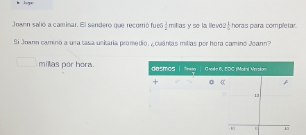 Jugar 
Joann salió a caminar. El sendero que recorrió fue 5 2/2  millas y se la llevó 2 1/5  horas para completar. 
Si Joann caminó a una tasa unitaria promedio, ¿cuántas millas por hora caminó Joann? 
millas por hora. desmos Texcard Grade 8