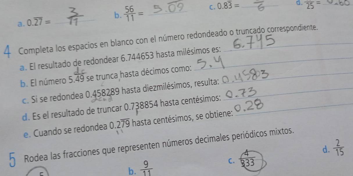 0.overline 27= _
b.  56/11 = _C. 0.8overline 3= _ 
d. overline 25= _
Completa los espacios en blanco con el número redondeado o trunçado correspondiente.
a. El resultado de redondear 6.744653 hasta milésimos es:
b. El número 5.49 se trunca hasta décimos como:_
c. Si se redondea 0.458289 hasta diezmilésimos, resulta:_
d. Es el resultado de truncar 0.738854 hasta centésimos:_
e. Cuando se redondea 0.2overline 79 hasta centésimos, se obtiene:
h Rodea las fracciones que representen números decimales periódicos mixtos.
b.  9/11 
C.  4/333 
d.  2/15 