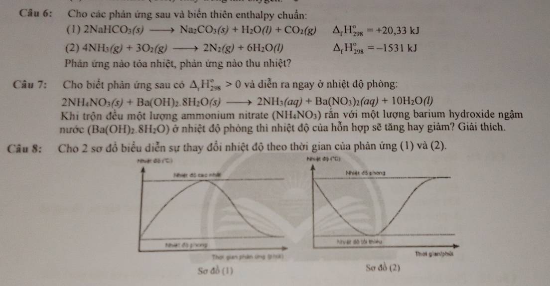 Cho các phản ứng sau và biến thiên enthalpy chuẩn: 
(1) 2NaHCO_3(s)to Na_2CO_3(s)+H_2O(l)+CO_2(g) △ _fH_(298)°=+20,33kJ
(2) 4NH_3(g)+3O_2(g)to 2N_2(g)+6H_2O(l) △ _fH_(298)°=-1531kJ
Phản ứng nào tỏa nhiệt, phản ứng nào thu nhiệt? 
Câu 7: Cho biết phản ứng sau có △ _rH_(298)°>0 và diễn ra ngay ở nhiệt độ phòng:
2NH_4NO_3(s)+Ba(OH)_2.8H_2O(s)to 2NH_3(aq)+Ba(NO_3)_2(aq)+10H_2O(l)
Khi trộn đều một lượng ammonium nitrate (NH_4NO_3) văn với một lượng barium hydroxide ngậm 
nước (Ba(OH)_2.8H_2O) ở nhiệt độ phòng thì nhiệt độ của hỗn hợp sẽ tăng hay giảm? Giải thích. 
Câu 8: Cho 2 sơ đồ biểu diễn sự thay đổi nhiệt độ theo thời gian của phản ứng (1) và (2). 
Nệt đố (') 
Nhiệt độ cac nhật 
Niệt đá phong 
Thời gian phân ứng (phXA) 
Sơ đồ (1)