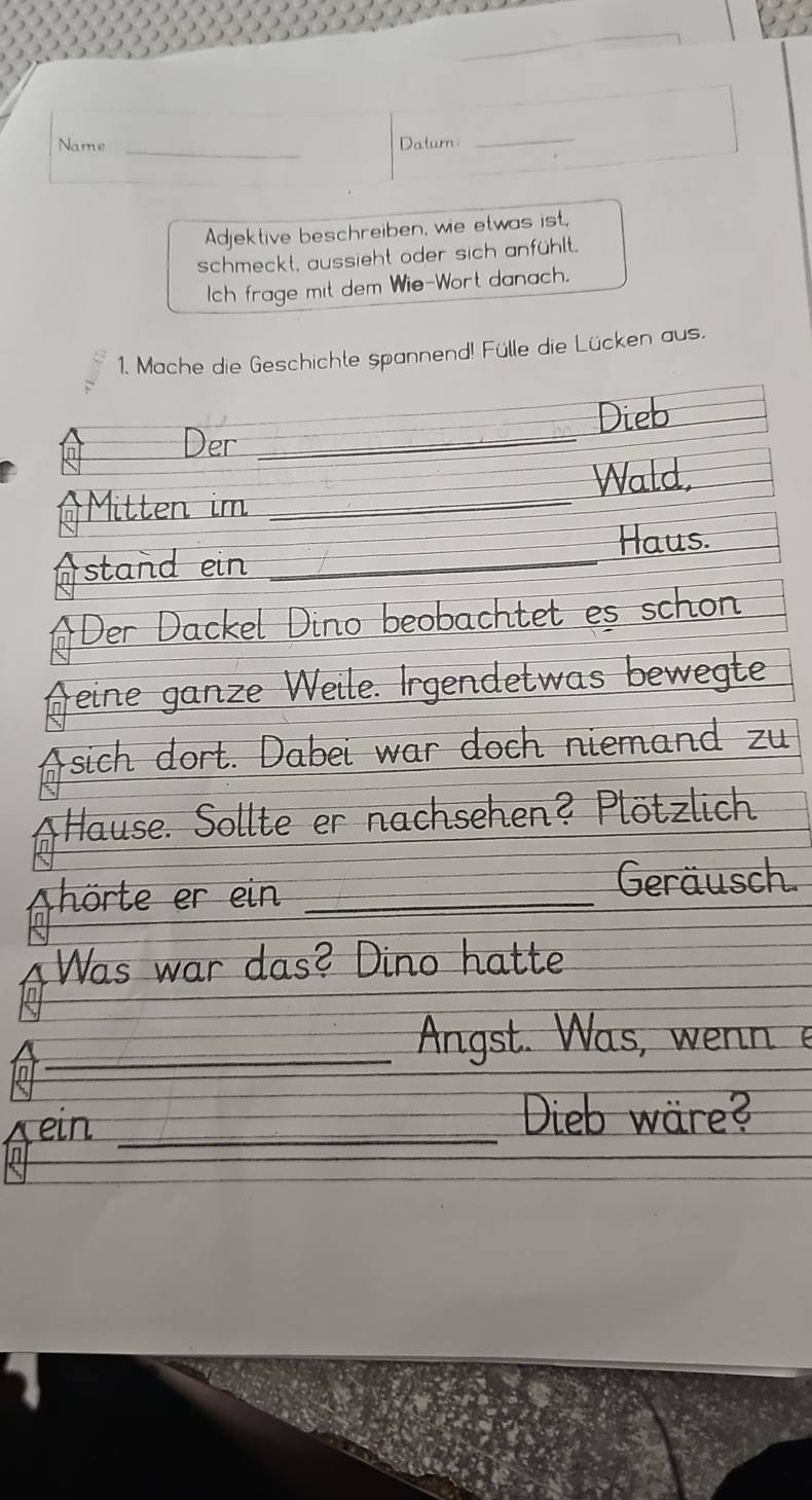 Name _Daturn: 
_ 
Adjektive beschreiben, wie etwas ist, 
schmeckt, aussieht oder sich anfühlt. 
Ich frage mit dem Wie-Wort danach. 
1. Mache die Geschichte spannend! Fülle die Lücken aus. 
Dieb 
Der_ 
Wald, 
Mitten im_ 
stand ein _Haus. 
Der Dackel Dino beobachtet es schon 
Aeine ganze Weile. Irgendetwas bewegte 
sich dort. Dabei war doch niemand zu 
*Hause. Sollte er nachsehen? Plötzlich 
Shörte er ein _Geräusch 
Was war das? Dino hatte 
_Angst. Was, wenn e 
ein _Dieb wäre?