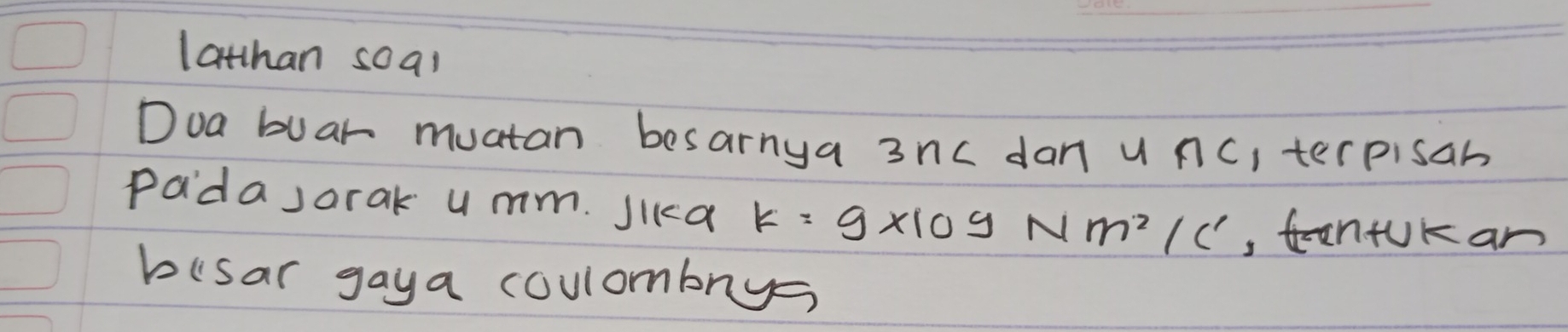 lathan soal 
Doa buar muatan besarnya 3nc dan u nc, terpisan 
padasorak u mm. Jika k=g* 10^9Nm^2/c^1 ,tnfUKan 
busar gaya coulombnys