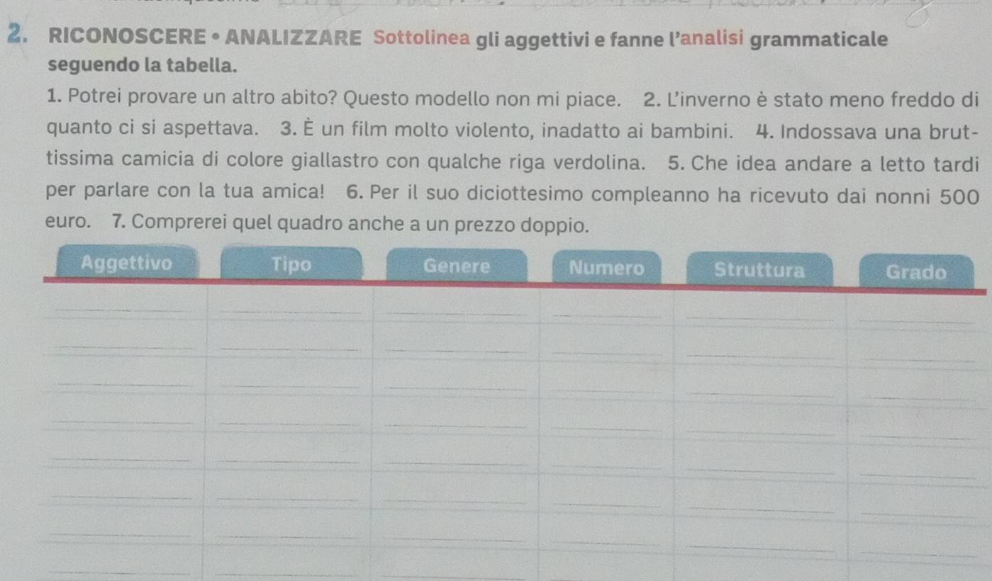 RICONOSCERE • ANALIZZARE Sottolinea gli aggettivi e fanne l’analisi grammaticale 
seguendo la tabella. 
1. Potrei provare un altro abito? Questo modello non mi piace. 2. Linverno è stato meno freddo di 
quanto ci si aspettava. 3. È un film molto violento, inadatto ai bambini. 4. Indossava una brut- 
tissima camicia di colore giallastro con qualche riga verdolina. 5. Che idea andare a letto tardi 
per parlare con la tua amica! 6. Per il suo diciottesimo compleanno ha ricevuto dai nonni 500
euro. 7. Comprerei quel quadro anche a un prezzo doppio. 
_ 
_ 
_