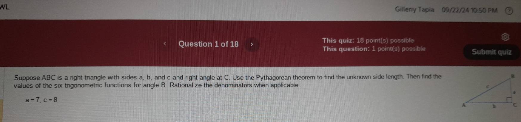 WL Gilleny Tapia 09/22/24 10:50 PM 
Question 1 of 18 、 
This quiz: 18 point(s) possible 
This question: 1 point(s) possible Submit quiz 
Suppose ABC is a right triangle with sides a, b, and c and right angle at C. Use the Pythagorean theorem to find the unknown side length. Then find the 
values of the six trigonometric functions for angle B. Rationalize the denominators when applicable.
a=7, c=8