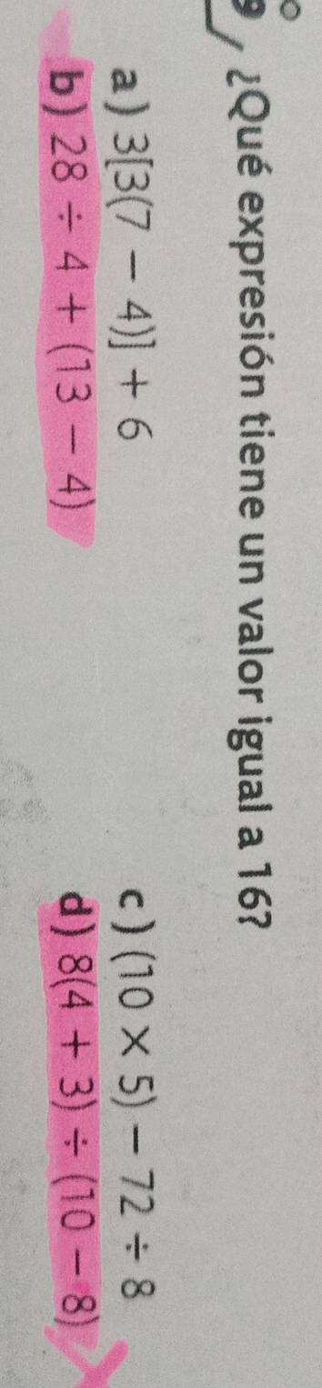 ¿Qué expresión tiene un valor igual a 16?
a) 3[3(7-4)]+6 c) (10* 5)-72/ 8
b) 28/ 4+(13-4) d) 8(4+3)/ (10-8)