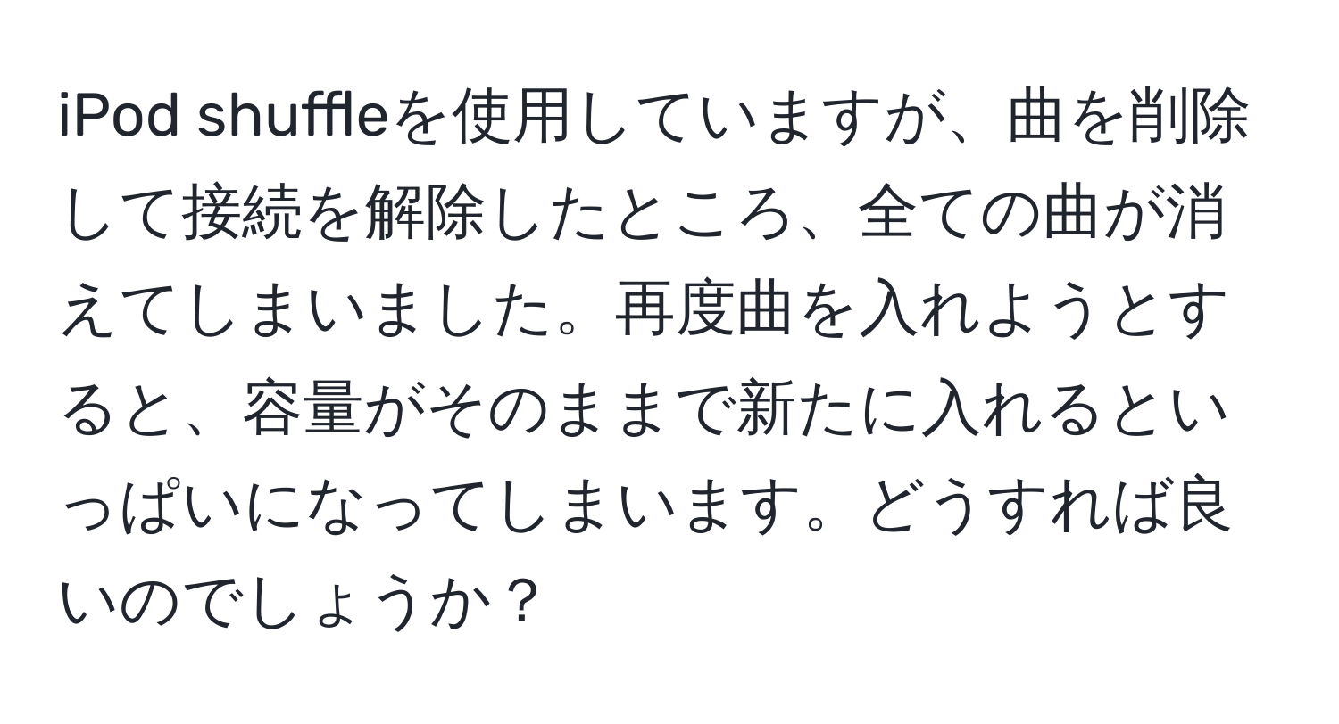 iPod shuffleを使用していますが、曲を削除して接続を解除したところ、全ての曲が消えてしまいました。再度曲を入れようとすると、容量がそのままで新たに入れるといっぱいになってしまいます。どうすれば良いのでしょうか？