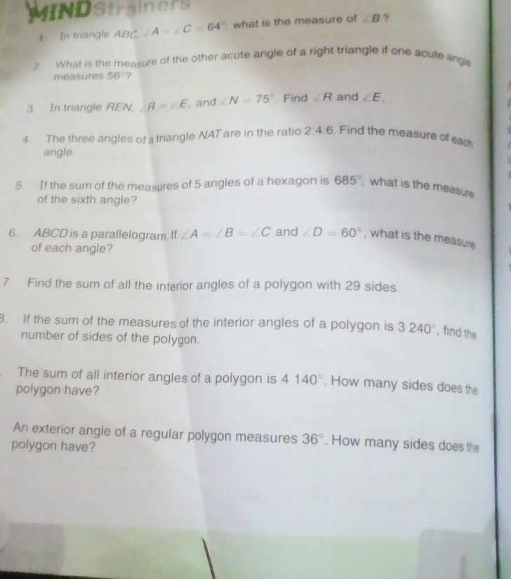 MIND Strainers 
1 In triangle ABC, ∠ A=∠ C=64° what is the measure of ∠ B ? 
? What is the measure of the other acute angle of a right triangle if one acute ang 
measures 56° ? 
3. In triangle REN, R=∠ E , and ∠ N=75°. Find ∠ R and ∠ E. 
4. The three angles of a triangle NAT are in the ratio 2:4:6. Find the measure of each 
angle. 
5. If the sum of the measures of 5 angles of a hexagon is 685° , what is the measure 
of the sixth angle? 
6. ABCD is a parallelogram. If ∠ A=∠ B=∠ C and ∠ D=60° , what is the measure 
of each angle? 
7. Find the sum of all the interior angles of a polygon with 29 sides. 
8. If the sum of the measures of the interior angles of a polygon is 3240° , find the 
number of sides of the polygon. 
The sum of all interior angles of a polygon is 4140°. How many sides does the 
polygon have? 
An exterior angle of a regular polygon measures 36°. How many sides does the 
polygon have?