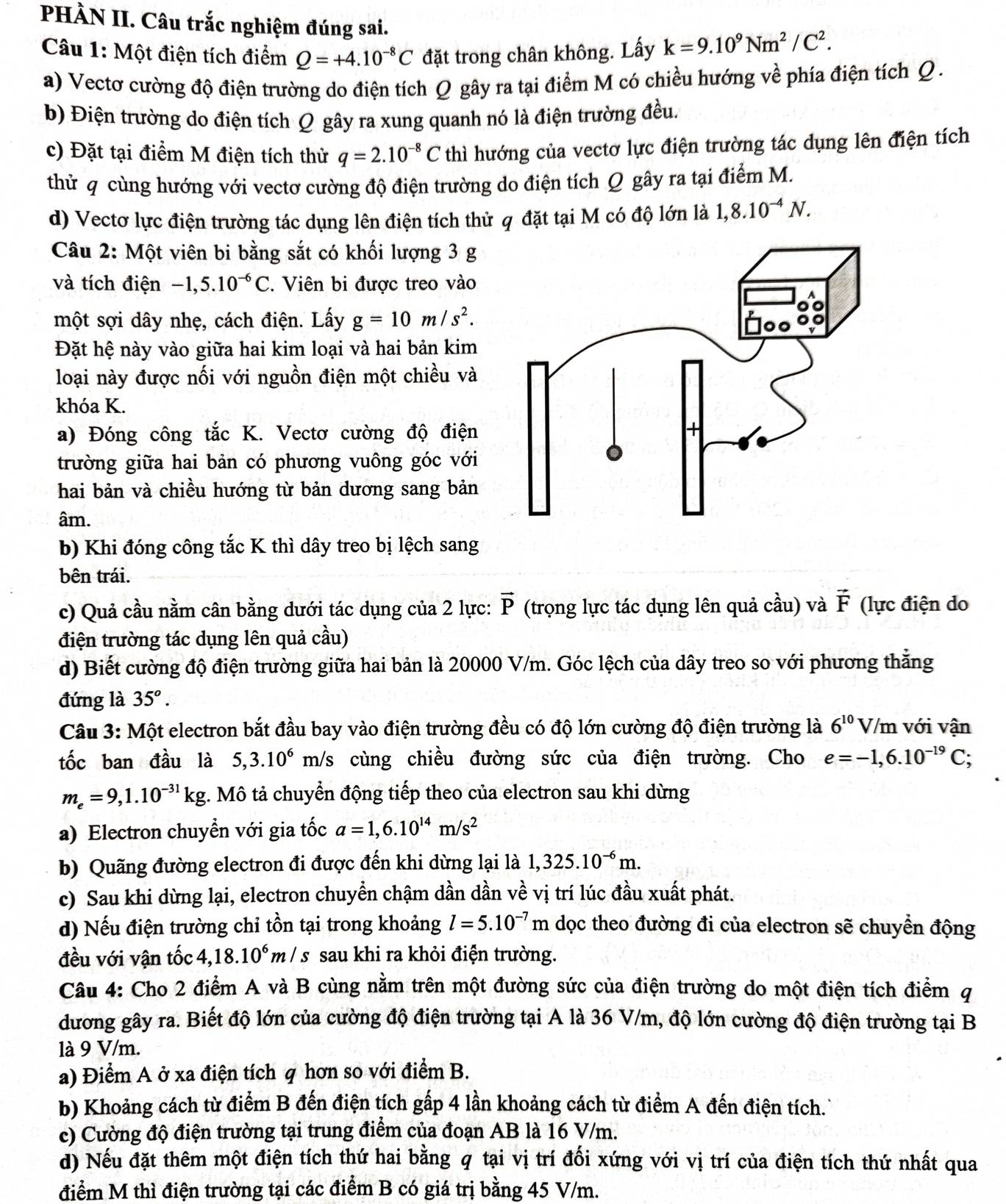 PHÀN II. Câu trắc nghiệm đúng sai.
Câu 1: Một điện tích điểm Q=+4.10^(-8)C đặt trong chân không. Lấy k=9.10^9Nm^2/C^2.
a) Vectơ cường độ điện trường do điện tích Ω gây ra tại điểm M có chiều hướng về phía điện tích Q .
b) Điện trường do điện tích Q gây ra xung quanh nó là điện trường đều.
c) Đặt tại điểm M điện tích thử q=2.10^(-8)C thì hướng của vectơ lực điện trường tác dụng lên điện tích
thử q cùng hướng với vectơ cường độ điện trường do điện tích Q gây ra tại điểm M.
d) Vectơ lực điện trường tác dụng lên điện tích thử q đặt tại M có độ lớn là 1,8.10^(-4)N.
Câu 2: Một viên bi bằng sắt có khối lượng 3 g
và tích điện -1,5.10^(-6)C. Viên bi được treo vào
một sợi dây nhẹ, cách điện. Lấy g=10m/s^2.
Đặt hệ này vào giữa hai kim loại và hai bản kim
loại này được nối với nguồn điện một chiều và
khóa K.
a) Đóng công tắc K. Vectơ cường độ điện
trường giữa hai bản có phương vuông góc với
hai bản và chiều hướng từ bản dương sang bản
âm.
b) Khi đóng công tắc K thì dây treo bị lệch sang
bên trái.
c) Quả cầu nằm cân bằng dưới tác dụng của 2 lực: vector P (trọng lực tác dụng lên quả cầu) và vector F (lực điện do
điện trường tác dụng lên quả cầu)
d) Biết cường độ điện trường giữa hai bản là 20000 V/m. Góc lệch của dây treo so với phương thẳng
đứng là 35^o.
Câu 3: Một electron bắt đầu bay vào điện trường đều có độ lớn cường độ điện trường là 6^(10) V/m với vận
tốc ban đầu là 5,3.10^6m h/s cùng chiều đường sức của điện trường. Cho e=-1,6.10^(-19)C;
m_e=9,1.10^(-31)kg t. Mô tả chuyển động tiếp theo của electron sau khi dừng
a) Electron chuyển với gia tốc a=1,6.10^(14)m/s^2
b) Quãng đường electron đi được đến khi dừng lại là 1,325.10^(-6)m.
c) Sau khi dừng lại, electron chuyển chậm dần dần về vị trí lúc đầu xuất phát.
d) Nếu điện trường chỉ tồn tại trong khoảng l=5.10^(-7)m dọc theo đường đi của electron sẽ chuyển động
đều với vận tốc 4,18.10^6m/ /s sau khi ra khỏi điện trường.
Câu 4: Cho 2 điểm A và B cùng nằm trên một đường sức của điện trường do một điện tích điểm q
dương gây ra. Biết độ lớn của cường độ điện trường tại A là 36 V/m, độ lớn cường độ điện trường tại B
là 9 V/m.
a) Điểm A ở xa điện tích q hơn so với điểm B.
b) Khoảng cách từ điểm B đến điện tích gấp 4 lần khoảng cách từ điểm A đến điện tích.
c) Cường độ điện trường tại trung điểm của đoạn AB là 16 V/m.
d) Nếu đặt thêm một điện tích thứ hai bằng q tại vị trí đối xứng với vị trí của điện tích thứ nhất qua
điểm M thì điện trường tại các điểm B có giá trị bằng 45 V/m.