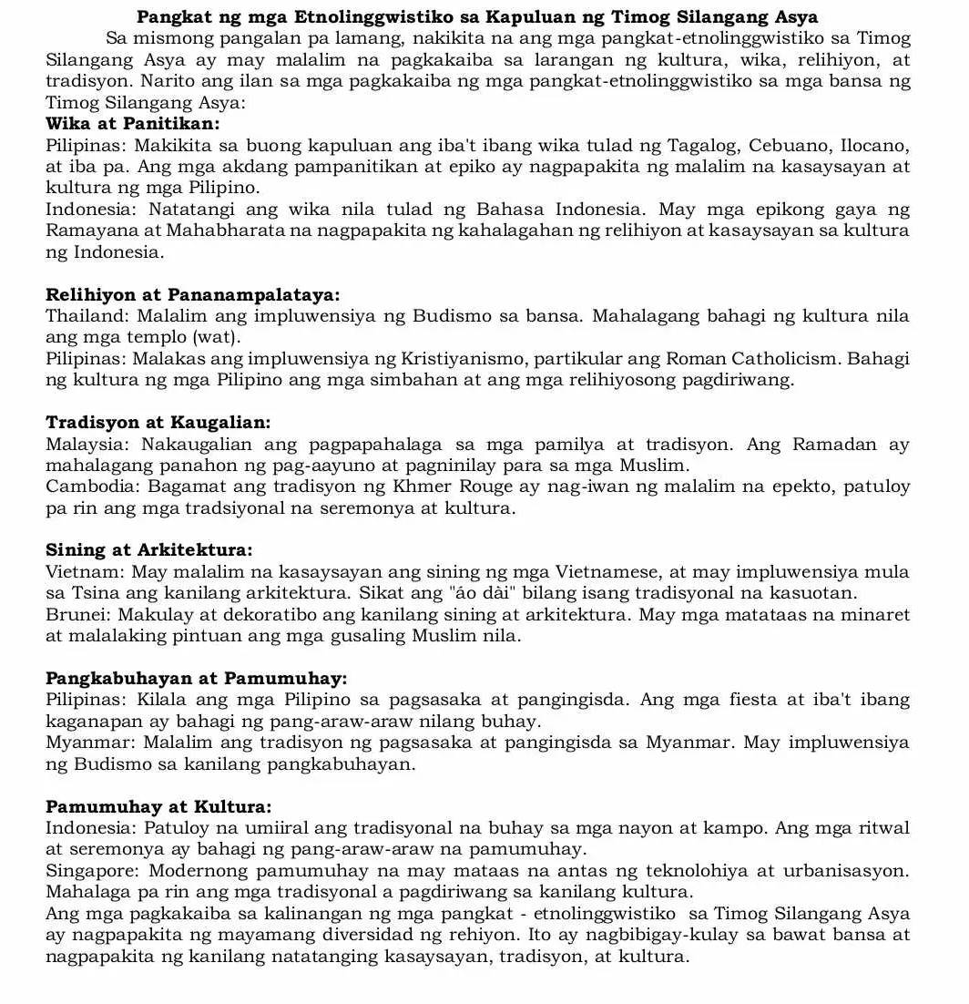 Pangkat ng mga Etnolinggwistiko sa Kapuluan ng Timog Silangang Asya
Sa mismong pangalan pa lamang, nakikita na ang mga pangkat-etnolinggwistiko sa Timog
Silangang Asya ay may malalim na pagkakaiba sa larangan ng kultura, wika, relihiyon, at
tradisyon. Narito ang ilan sa mga pagkakaiba ng mga pangkat-etnolinggwistiko sa mga bansa ng
Timog Silangang Asya:
Wika at Panitikan:
Pilipinas: Makikita sa buong kapuluan ang iba't ibang wika tulad ng Tagalog, Cebuano, Ilocano,
at iba pa. Ang mga akdang pampanitikan at epiko ay nagpapakita ng malalim na kasaysayan at
kultura ng mga Pilipino.
Indonesia: Natatangi ang wika nila tulad ng Bahasa Indonesia. May mga epikong gaya ng
Ramayana at Mahabharata na nagpapakita ng kahalagahan ng relihiyon at kasaysayan sa kultura
ng Indonesia.
Relihiyon at Pananampalataya:
Thailand: Malalim ang impluwensiya ng Budismo sa bansa. Mahalagang bahagi ng kultura nila
ang mga templo (wat).
Pilipinas: Malakas ang impluwensiya ng Kristiyanismo, partikular ang Roman Catholicism. Bahagi
ng kultura ng mga Pilipino ang mga simbahan at ang mga relihiyosong pagdiriwang.
Tradisyon at Kaugalian:
Malaysia: Nakaugalian ang pagpapahalaga sa mga pamilya at tradisyon. Ang Ramadan ay
mahalagang panahon ng pag-aayuno at pagninilay para sa mga Muslim.
Cambodia: Bagamat ang tradisyon ng Khmer Rouge ay nag-iwan ng malalim na epekto, patuloy
pa rin ang mga tradsiyonal na seremonya at kultura.
Sining at Arkitektura:
Vietnam: May malalim na kasaysayan ang sining ng mga Vietnamese, at may impluwensiya mula
sa Tsina ang kanilang arkitektura. Sikat ang "áo dài" bilang isang tradisyonal na kasuotan.
Brunei: Makulay at dekoratibo ang kanilang sining at arkitektura. May mga matataas na minaret
at malalaking pintuan ang mga gusaling Muslim nila.
Pangkabuhayan at Pamumuhay:
Pilipinas: Kilala ang mga Pilipino sa pagsasaka at pangingisda. Ang mga fiesta at iba't ibang
kaganapan ay bahagi ng pang-araw-araw nilang buhay.
Myanmar: Malalim ang tradisyon ng pagsasaka at pangingisda sa Myanmar. May impluwensiya
ng Budismo sa kanilang pangkabuhayan.
Pamumuhay at Kultura:
Indonesia: Patuloy na umiiral ang tradisyonal na buhay sa mga nayon at kampo. Ang mga ritwal
at seremonya ay bahagi ng pang-araw-araw na pamumuhay.
Singapore: Modernong pamumuhay na may mataas na antas ng teknolohiya at urbanisasyon.
Mahalaga pa rin ang mga tradisyonal a pagdiriwang sa kanilang kultura.
Ang mga pagkakaiba sa kalinangan ng mga pangkat - etnolinggwistiko sa Timog Silangang Asya
ay nagpapakita ng mayamang diversidad ng rehiyon. Ito ay nagbibigay-kulay sa bawat bansa at
nagpapakita ng kanilang natatanging kasaysayan, tradisyon, at kultura.