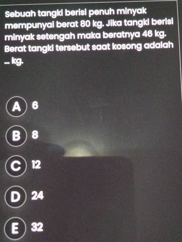 Sebuah tangki berisi penuh minyak
mempunyai berat 80 kg. Jika tangki berisi
minyak setengah maka beratnya 46 kg.
Berat tangki tersebut saat kosong adalah
... kg.
A) 6
B ) 8
12
D 1 24
E  32