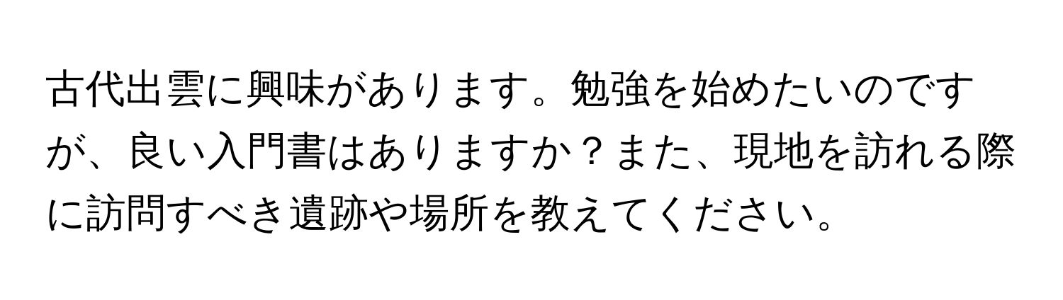 古代出雲に興味があります。勉強を始めたいのですが、良い入門書はありますか？また、現地を訪れる際に訪問すべき遺跡や場所を教えてください。