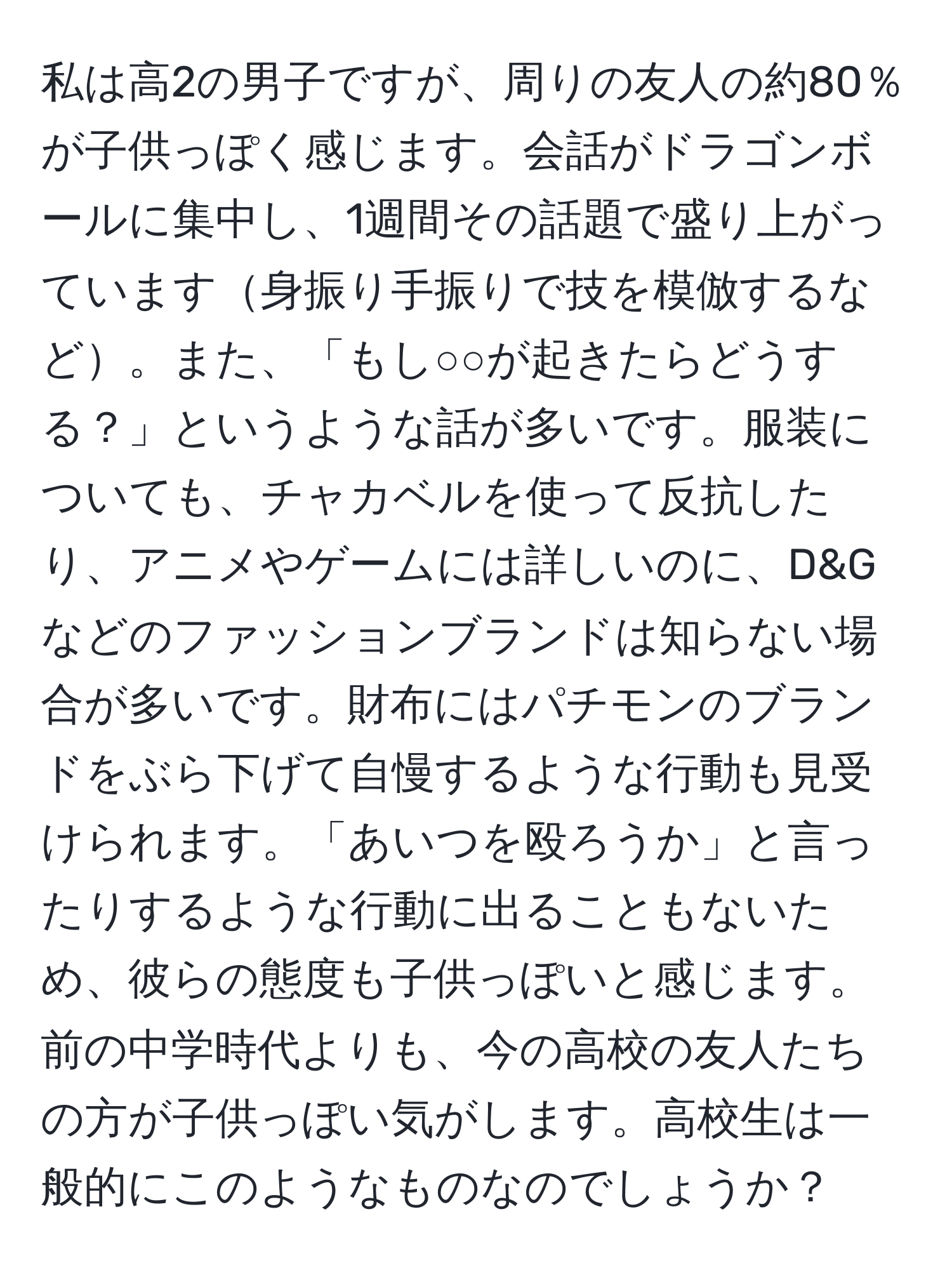 私は高2の男子ですが、周りの友人の約80％が子供っぽく感じます。会話がドラゴンボールに集中し、1週間その話題で盛り上がっています身振り手振りで技を模倣するなど。また、「もし○○が起きたらどうする？」というような話が多いです。服装についても、チャカベルを使って反抗したり、アニメやゲームには詳しいのに、D&Gなどのファッションブランドは知らない場合が多いです。財布にはパチモンのブランドをぶら下げて自慢するような行動も見受けられます。「あいつを殴ろうか」と言ったりするような行動に出ることもないため、彼らの態度も子供っぽいと感じます。前の中学時代よりも、今の高校の友人たちの方が子供っぽい気がします。高校生は一般的にこのようなものなのでしょうか？