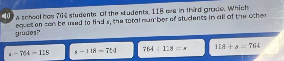 A school has 764 students. Of the students, 118 are in third grade. Which
equation can be used to find 8, the total number of students in all of the other
grades?
s-764=118 s-118=764 764+118=s 118+s=764