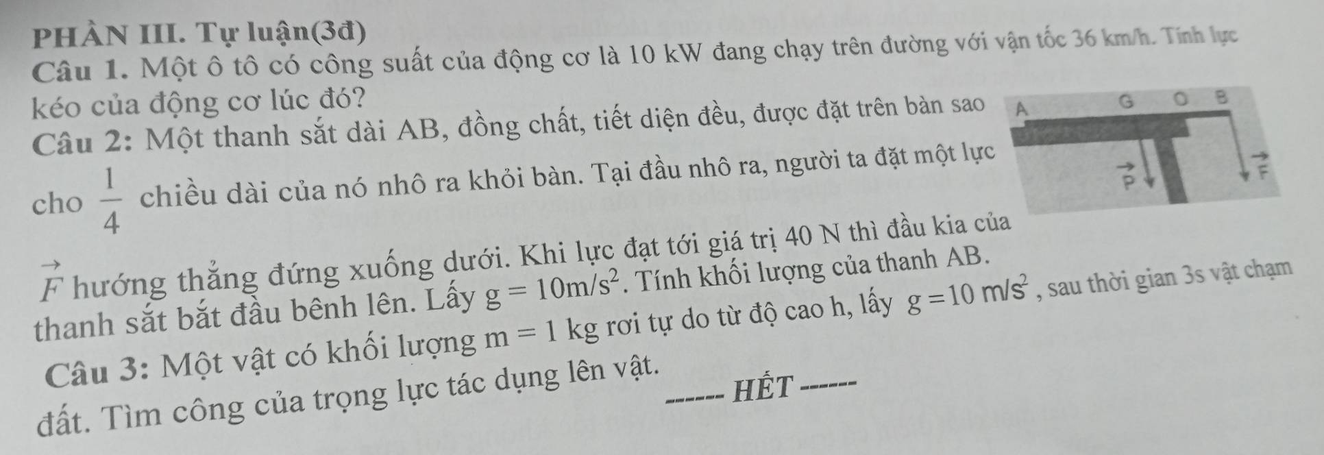 PHÀN III. Tự luận(3đ)
Câu 1. Một ô tô có công suất của động cơ là 10 kW đang chạy trên đường với vận tốc 36 km/h. Tính lực
kéo của động cơ lúc đó? 
Câu 2: Một thanh sắt dài AB, đồng chất, tiết diện đều, được đặt trên bàn sao
cho  1/4  chiều dài của nó nhô ra khỏi bàn. Tại đầu nhô ra, người ta đặt một lự
vector F thướng thắng đứng xuống dưới. Khi lực đạt tới giá trị 40 N thì đầu kia c
thanh sắt bắt đầu bênh lên. Lấy g=10m/s^2. Tính khối lượng của thanh AB.
Câu 3: Một vật có khối lượng m=1kg rơi tự do từ độ cao h, lấy g=10m/s^2 , sau thời gian 3s vật chạm
đất. Tìm công của trọng lực tác dụng lên vật._
HÊT