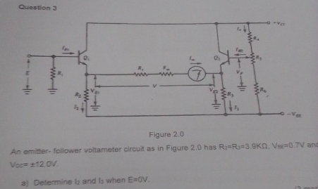 Figure 2.0
An emitter- follower voltameter circuit as in Figure 2.0 has R_2=R_3=3.9KOmega V_BE=0.7V an
V_OC=± 12.0V.
a) Determine I; and Is when E=0V.