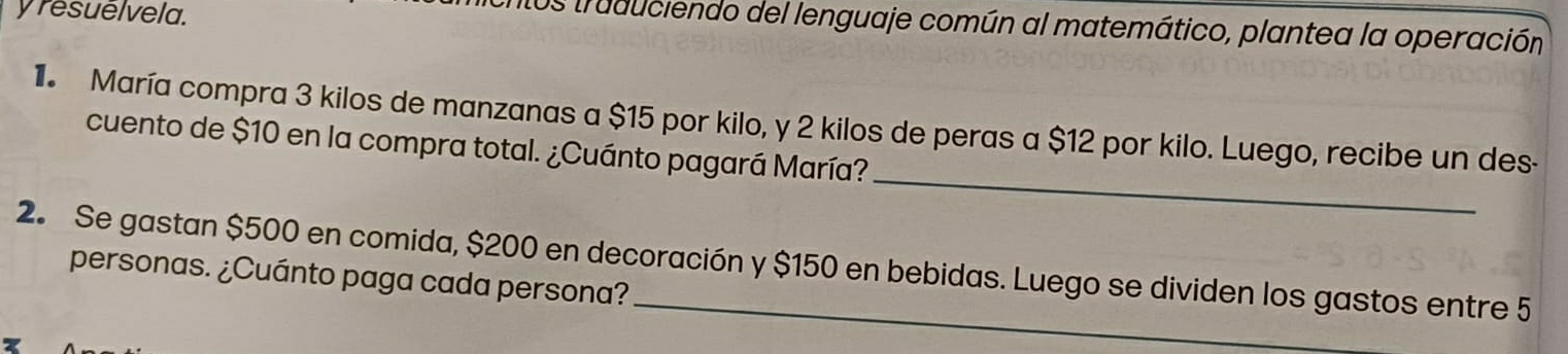 resuelvela. 
los truduciendo del lenguaje común al matemático, plantea la operación 
_ 
1 María compra 3 kilos de manzanas a $15 por kilo, y 2 kilos de peras a $12 por kilo. Luego, recibe un des- 
cuento de $10 en la compra total. ¿Cuánto pagará María? 
2. Se gastan $500 en comida, $200 en decoración y $150 en bebidas. Luego se dividen los gastos entre 5
personas. ¿Cuánto paga cada persona?