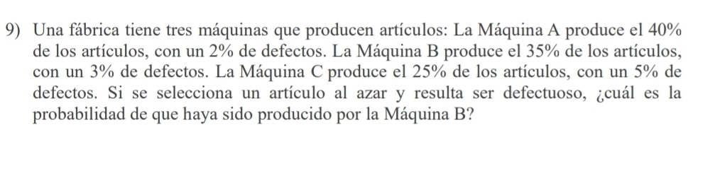 Una fábrica tiene tres máquinas que producen artículos: La Máquina A produce el 40%
de los artículos, con un 2% de defectos. La Máquina B produce el 35% de los artículos, 
con un 3% de defectos. La Máquina C produce el 25% de los artículos, con un 5% de 
defectos. Si se selecciona un artículo al azar y resulta ser defectuoso, ¿cuál es la 
probabilidad de que haya sido producido por la Máquina B?