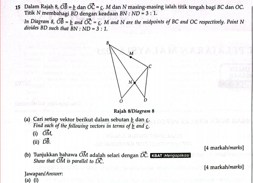 Dalam Rajah 8, vector OB=_ b dan vector OC=_ c. M dan N masing-masing ialah titik tengah bagi BC dan OC. 
Titik N membahagi BD dengan keadaan BN:ND=3:1. 
In Diagram 8, vector OB=_ b and vector OC=_ c. . M and N are the midpoints of BC and OC respectively. Point N
divides BD such that BN : ND=3:1. 
Rajah 8/Diagram 8 
(a) Cari setiap vektor berikut dalam sebutan h dan £. 
Find each of the following vectors in terms of b and £. 
(i) vector OM, 
(ii) vector DB. 
[4 markah/marks] 
(b) Tunjukkan bahawa vector OM adalah selari dengan vector DC. KBAT Mengaplikasi 
Show that vector OM is parallel to vector DC. 
[4 markah/marks] 
Jawapan/Answer: 
(a) (i)