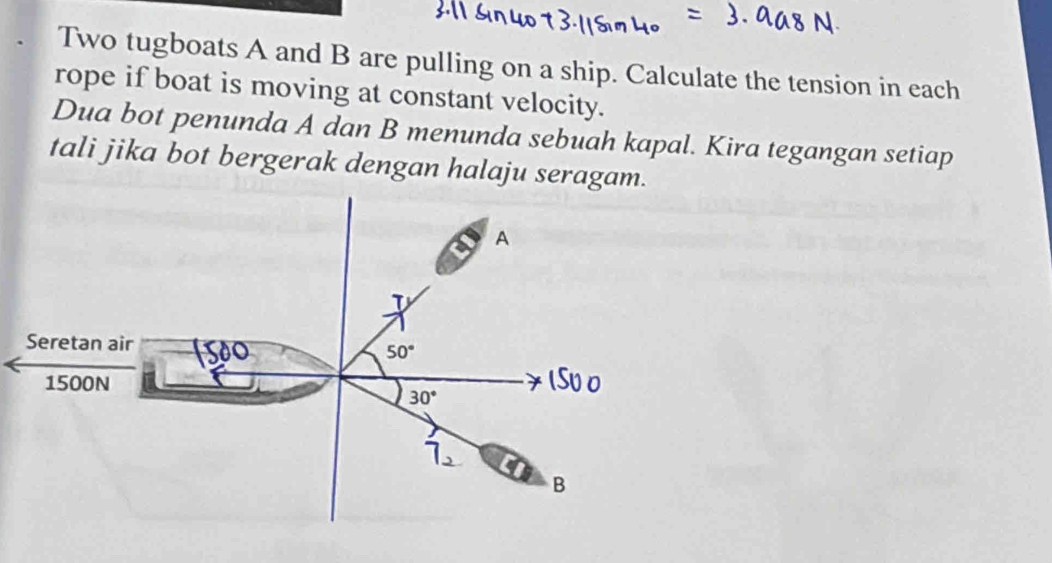 Two tugboats A and B are pulling on a ship. Calculate the tension in each
rope if boat is moving at constant velocity.
Dua bot penunda A dan B menunda sebuah kapal. Kira tegangan setiap
tali jika bot bergerak dengan halaju seragam.