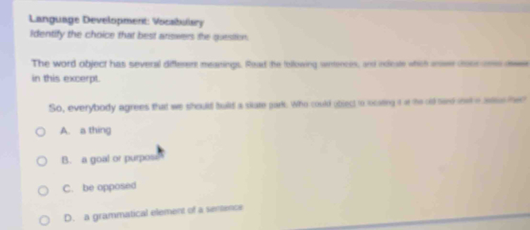 Language Development: Vocabulary
Identify the choice that best arswers the quesition.
The word object has several different meanings. Read the tollowing sentences, and indcate which ier coer ee de
in this excerpt.
So, everybody agrees that we should build a sitate park. Who could object to locating it at the old nand swk o saees the?
A. a thing
B. a goal or purpos
C. be opposed
D. a grammatical element of a sentence