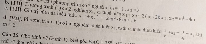 m-1thì phương trình có 2 nghiệm
b. [TH]. Phương trình (1) có 2 nghiệm xị;x_2 x_1=-1.x_2=3
c. [TH]. Giá trị của của biểu thức x_1^(2+x_2^2=2m^2)-8m+16 thoả mãn x_1+x_2=2(m-2); x_1.x_2=m^2-4m
m=3
d. [VD]. Phương trình (1)có hai nghiệm phân biệt x₁, x₂ thỏa mãn điều kiện frac 3x_1+x_2=frac 3x_2+x khi
Câu 15. Cho hình vẽ (Hình 1), biết góc BAC=35°
chữ số thân nhân thứ