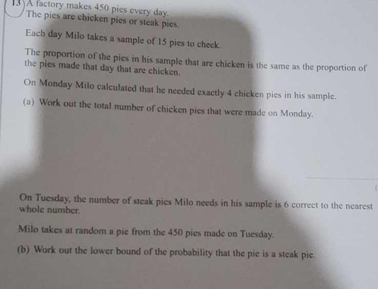 A factory makes 450 pies every day. 
The pies are chicken pies or steak pies. 
Each day Milo takes a sample of 15 pies to check. 
The proportion of the pies in his sample that are chicken is the same as the proportion of 
the pies made that day that are chicken. 
On Monday Milo calculated that he needed exactly 4 chicken pies in his sample. 
(a) Work out the total number of chicken pies that were made on Monday. 
On Tuesday, the number of steak pies Milo needs in his sample is 6 correct to the nearest 
whole number. 
Milo takes at random a pie from the 450 pies made on Tuesday. 
(b) Work out the lower bound of the probability that the pie is a steak pie.