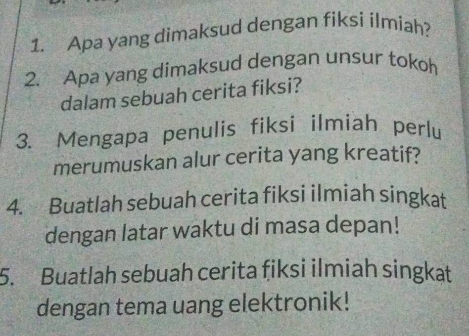 Apa yang dimaksud dengan fiksi ilmiah? 
2. Apa yang dimaksud dengan unsur tokoh 
dalam sebuah cerita fiksi? 
3. Mengapa penulis fiksi ilmiah perlu 
merumuskan alur cerita yang kreatif? 
4. Buatlah sebuah cerita fiksi ilmiah singkat 
dengan latar waktu di masa depan! 
5. Buatlah sebuah cerita fiksi ilmiah singkat 
dengan tema uang elektronik!