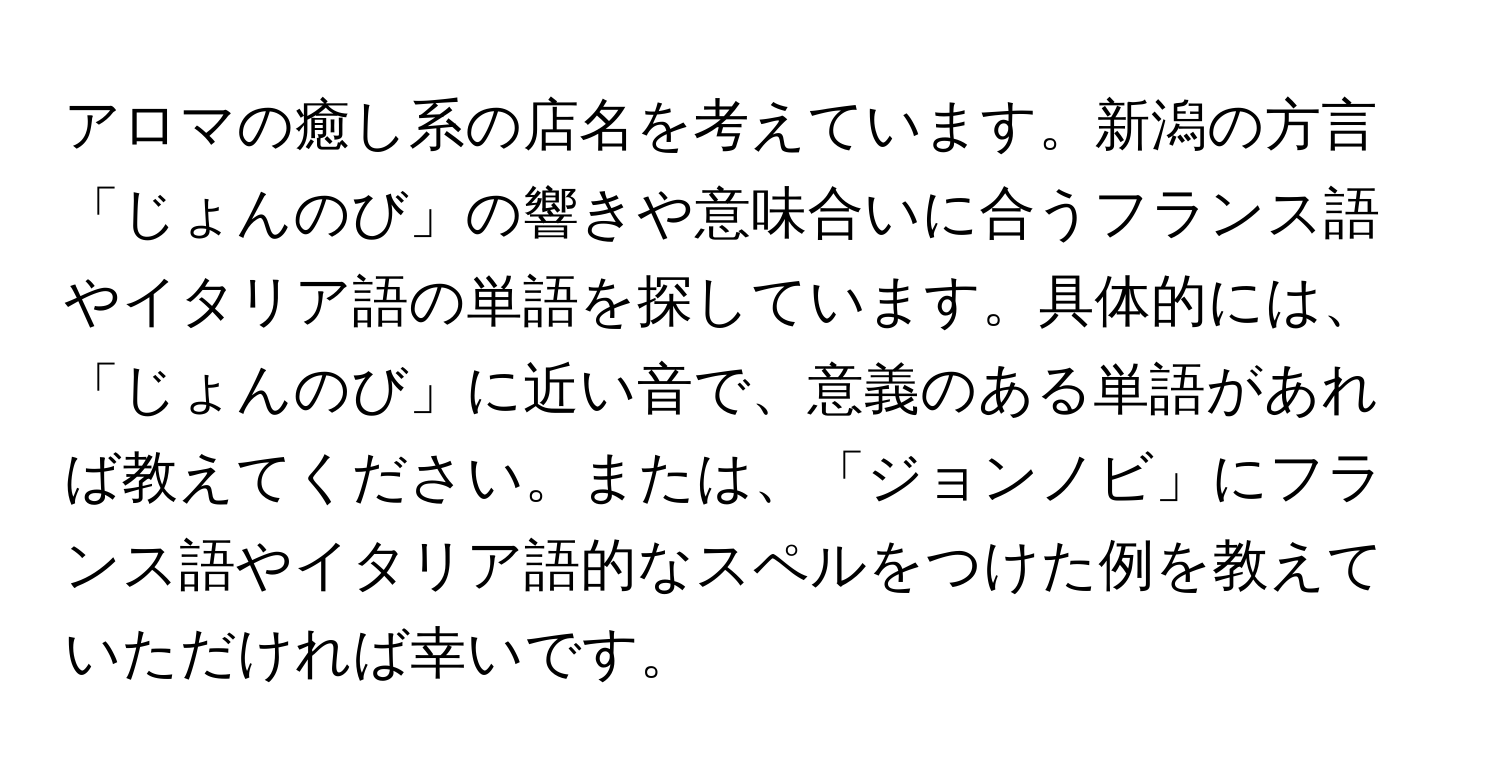 アロマの癒し系の店名を考えています。新潟の方言「じょんのび」の響きや意味合いに合うフランス語やイタリア語の単語を探しています。具体的には、「じょんのび」に近い音で、意義のある単語があれば教えてください。または、「ジョンノビ」にフランス語やイタリア語的なスペルをつけた例を教えていただければ幸いです。