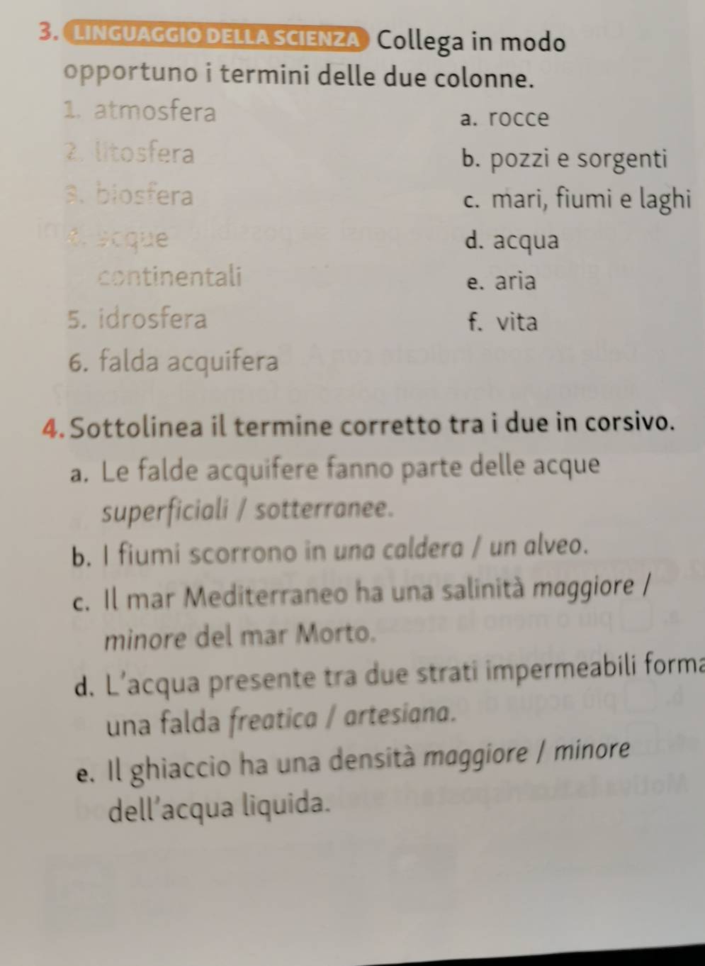 LInGUAGGIO DELLA SCIENZA Collega in modo
opportuno i termini delle due colonne.
1. atmosfera
a. rocce
2. litosfera
b. pozzi e sorgenti
3. biosfera c. mari, fiumi e laghi
a é scque d. acqua
continentali e. aria
5. idrosfera f. vita
6. falda acquifera
4. Sottolinea il termine corretto tra i due in corsivo.
a. Le falde acquifere fanno parte delle acque
superficiali / sotterranee.
b. I fiumi scorrono in una caldera / un alveo.
c. Il mar Mediterraneo ha una salinità maggiore /
minore del mar Morto.
d. L’acqua presente tra due strati impermeabili forma
una falda freatica / artesiana.
e. Il ghiaccio ha una densità maggiore / minore
dell’acqua liquida.