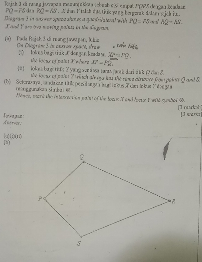 Rajah 3 di ruang jawapan menunjukkan sebuah sisi empat PQRS dengan keadaan
PQ=PS dan RQ=RS Xdan Y ialah dua titik yang bergerak dalam rajah itu. 
Diagram 3 in answer space shows a quadrilateral with PQ=PS and RQ=RS.
X and Y are two moving points in the diagram. 
(a) Pada Rajah 3 di ruang jawapan, lukis 
On Diagram 3 in answer space, draw 
(1) lokus bagi titik X dengan keadaan XP=P_ O, 
the locus of point X where XP=P_ ,
(ii) lokus bagi titik Y yang sentiasa sama jarak dari titik Q dan S. 
the locus of point Y which always has the same distance from points Q and S. 
(b) Seterusnya, tandakan titik persilangan bagi lokus X dan lokus Y dengan 
mcnggunakan simbol ⓧ. 
Hence, mark the intersection point of the locus X and locus Y with symbol 0. 
[3 markah] 
Jawapan: [3 marks] 
Answer: 
(a)  enclosecircle2(ii) 
(b)