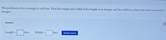 The perimeter of a rectangle is 168 feet. Find the length and width if the length is an integer and the width is 4 times the next consecutive 
integer. 
Answer
Length=□ feet Width=□ feet Submit Anawer